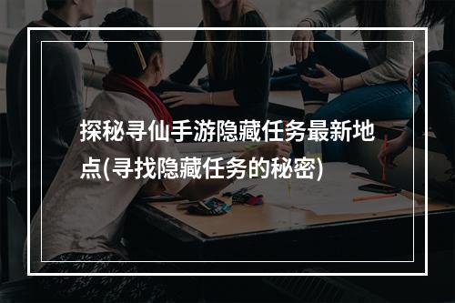 探秘寻仙手游隐藏任务最新地点(寻找隐藏任务的秘密)