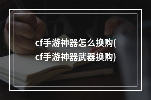 cf手游神器怎么换购(cf手游神器武器换购)