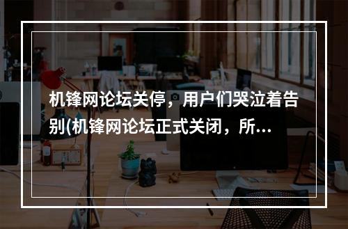 机锋网论坛关停，用户们哭泣着告别(机锋网论坛正式关闭，所有珍藏的回忆烟消云散)