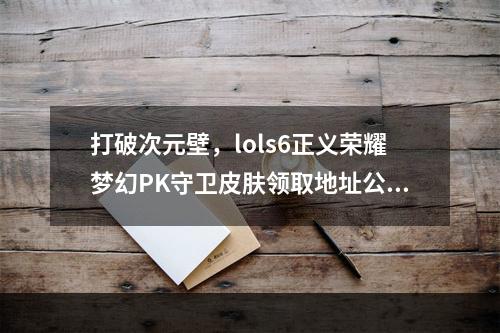 打破次元壁，lols6正义荣耀梦幻PK守卫皮肤领取地址公开！(只限PC)(萌新必看！lols6正义荣耀全球万人同时在线，凭击拳庆祝守卫皮肤狂欢！)