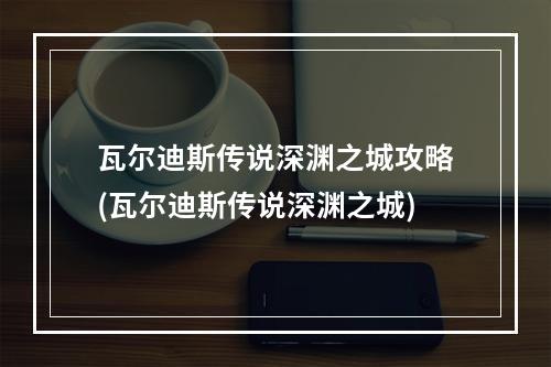 瓦尔迪斯传说深渊之城攻略(瓦尔迪斯传说深渊之城)