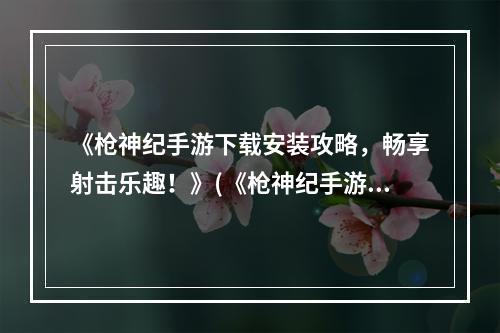 《枪神纪手游下载安装攻略，畅享射击乐趣！》(《枪神纪手游安装方法详解，超级好玩嗨翻天！》)