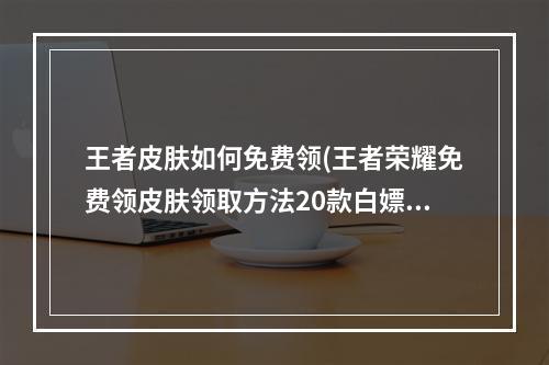 王者皮肤如何免费领(王者荣耀免费领皮肤领取方法20款白嫖皮肤怎么领)