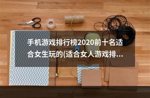 手机游戏排行榜2020前十名适合女生玩的(适合女人游戏排行榜前十名2021 女生游戏推荐 )