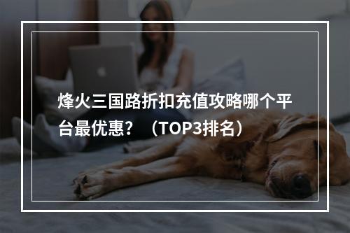 烽火三国路折扣充值攻略哪个平台最优惠？（TOP3排名）