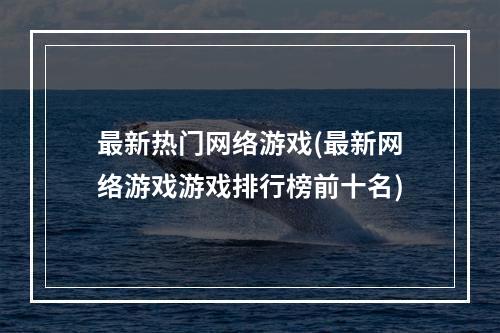 最新热门网络游戏(最新网络游戏游戏排行榜前十名)