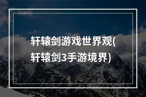 轩辕剑游戏世界观(轩辕剑3手游境界)