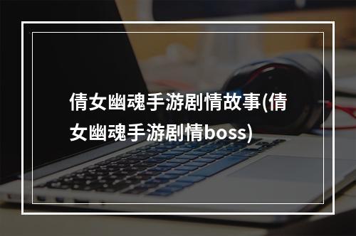 倩女幽魂手游剧情故事(倩女幽魂手游剧情boss)