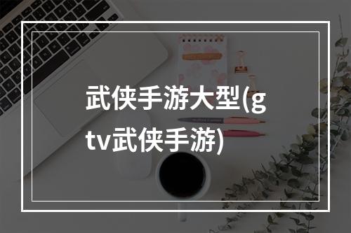 武侠手游大型(gtv武侠手游)