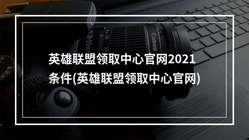 英雄联盟领取中心官网2021条件(英雄联盟领取中心官网)