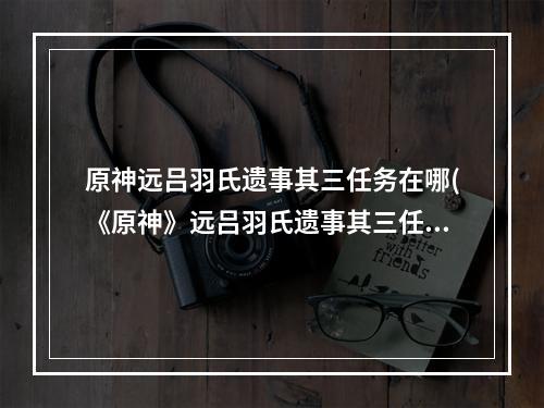 原神远吕羽氏遗事其三任务在哪(《原神》远吕羽氏遗事其三任务完成步骤图文教程攻略 原神  )