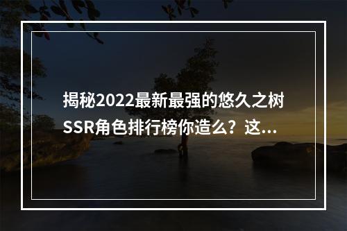 揭秘2022最新最强的悠久之树SSR角色排行榜你造么？这些角色都有哪些厉害技能呢？（悠久之树SSR角色排行榜，悠久之树最强角色，悠久之树）