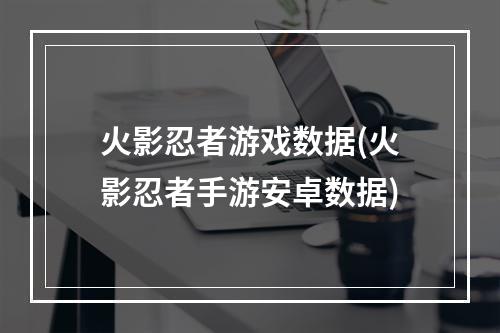 火影忍者游戏数据(火影忍者手游安卓数据)