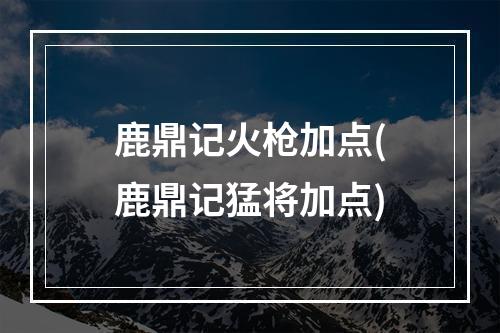 鹿鼎记火枪加点(鹿鼎记猛将加点)