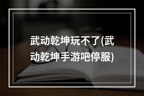 武动乾坤玩不了(武动乾坤手游吧停服)