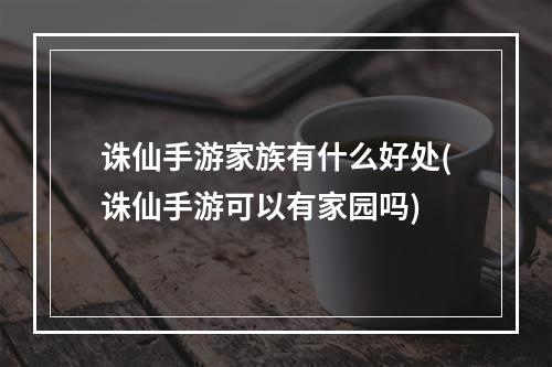 诛仙手游家族有什么好处(诛仙手游可以有家园吗)