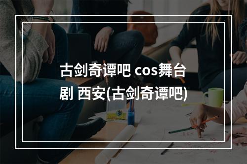 古剑奇谭吧 cos舞台剧 西安(古剑奇谭吧)