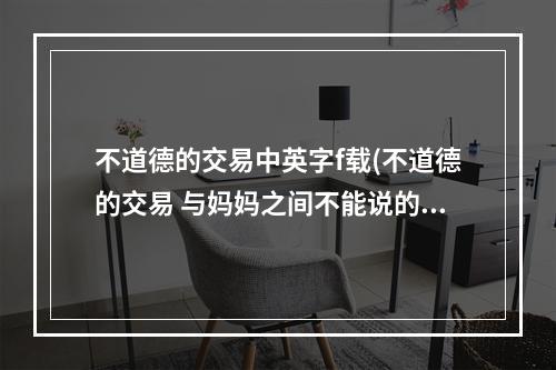 不道德的交易中英字f载(不道德的交易 与妈妈之间不能说的秘密攻略)