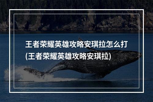 王者荣耀英雄攻略安琪拉怎么打(王者荣耀英雄攻略安琪拉)