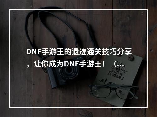 DNF手游王的遗迹通关技巧分享，让你成为DNF手游王！（多图）(DNF手游王的遗迹攻略大公开，打通所有难点！（化繁为简）)