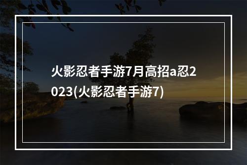 火影忍者手游7月高招a忍2023(火影忍者手游7)