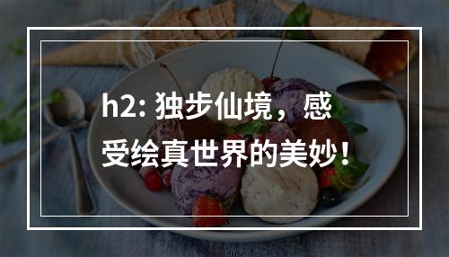 h2: 独步仙境，感受绘真世界的美妙！