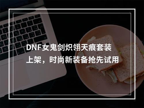 DNF女鬼剑炽翎天痕套装上架，时尚新装备抢先试用