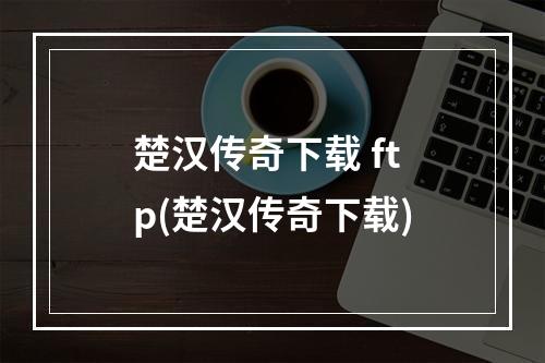 楚汉传奇下载 ftp(楚汉传奇下载)