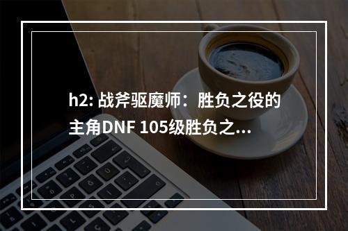 h2: 战斧驱魔师：胜负之役的主角DNF 105级胜负之役战斧驱魔师装备属性详解 机游