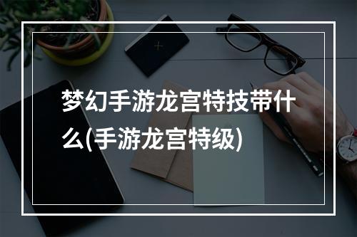 梦幻手游龙宫特技带什么(手游龙宫特级)