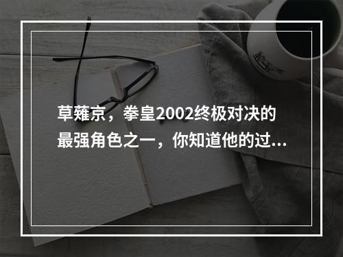 草薙京，拳皇2002终极对决的最强角色之一，你知道他的过人之处吗？（2）草薙京出招全解析，带你掌握最强大的拳王技巧。(）草薙京出招全解析，带你掌握最强大的拳王技