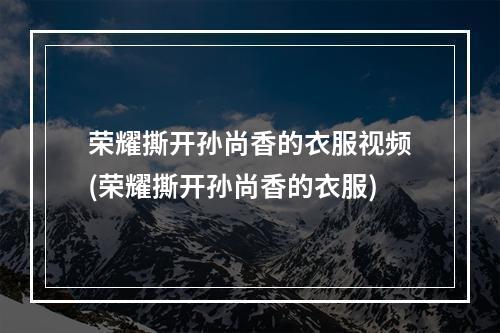 荣耀撕开孙尚香的衣服视频(荣耀撕开孙尚香的衣服)