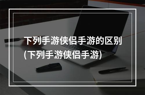 下列手游侠侣手游的区别(下列手游侠侣手游)