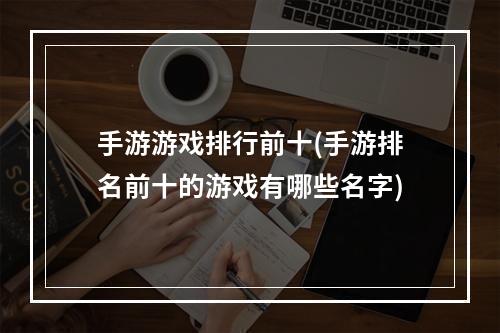 手游游戏排行前十(手游排名前十的游戏有哪些名字)