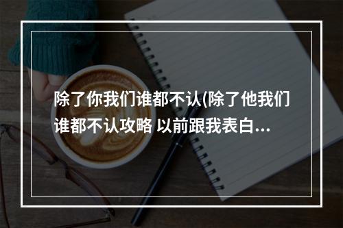 除了你我们谁都不认(除了他我们谁都不认攻略 以前跟我表白的男生把我拉进)