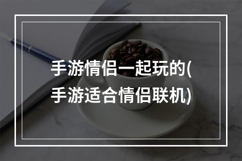 手游情侣一起玩的(手游适合情侣联机)