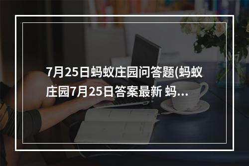 7月25日蚂蚁庄园问答题(蚂蚁庄园7月25日答案最新 蚂蚁庄园每日答题答案大全)