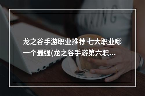 龙之谷手游职业推荐 七大职业哪一个最强(龙之谷手游第六职业选择)