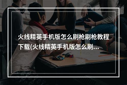 火线精英手机版怎么刷枪刷枪教程下载(火线精英手机版怎么刷枪刷枪教程)