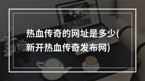 热血传奇的网址是多少(新开热血传奇发布网)