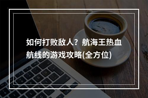 如何打败敌人？航海王热血航线的游戏攻略(全方位)