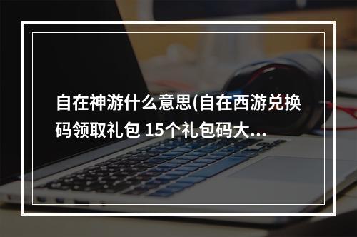 自在神游什么意思(自在西游兑换码领取礼包 15个礼包码大全)