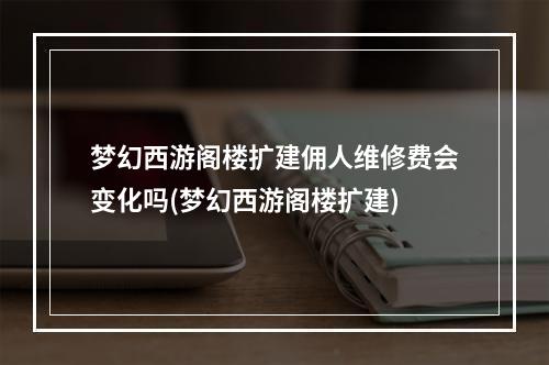 梦幻西游阁楼扩建佣人维修费会变化吗(梦幻西游阁楼扩建)