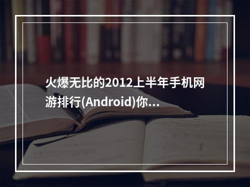 火爆无比的2012上半年手机网游排行(Android)你不容错过！(精华推荐汇总)