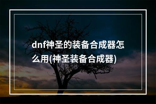 dnf神圣的装备合成器怎么用(神圣装备合成器)