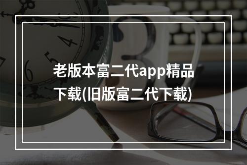 老版本富二代app精品下载(旧版富二代下载)