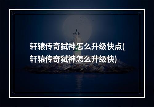 轩辕传奇弑神怎么升级快点(轩辕传奇弑神怎么升级快)