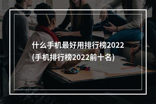 什么手机最好用排行榜2022(手机排行榜2022前十名)