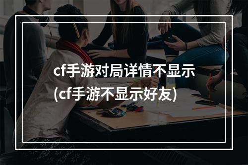 cf手游对局详情不显示(cf手游不显示好友)