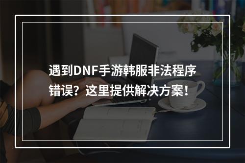 遇到DNF手游韩服非法程序错误？这里提供解决方案！